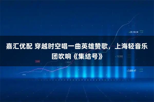 嘉汇优配 穿越时空唱一曲英雄赞歌，上海轻音乐团吹响《集结号》