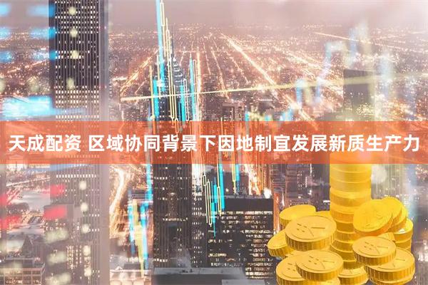 天成配资 区域协同背景下因地制宜发展新质生产力