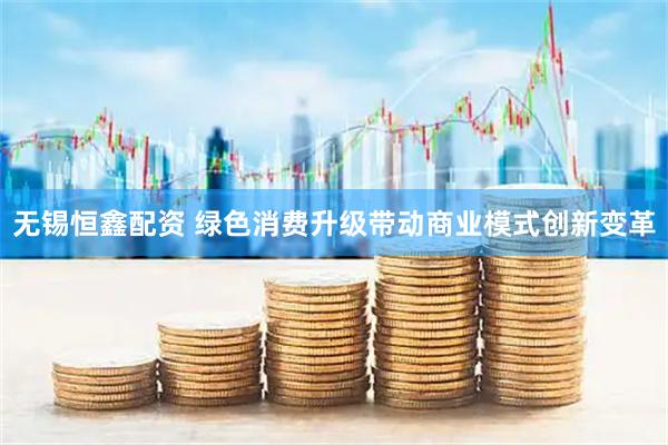 无锡恒鑫配资 绿色消费升级带动商业模式创新变革
