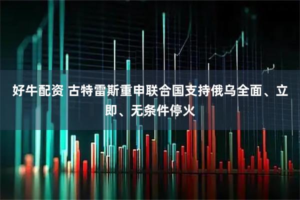 好牛配资 古特雷斯重申联合国支持俄乌全面、立即、无条件停火