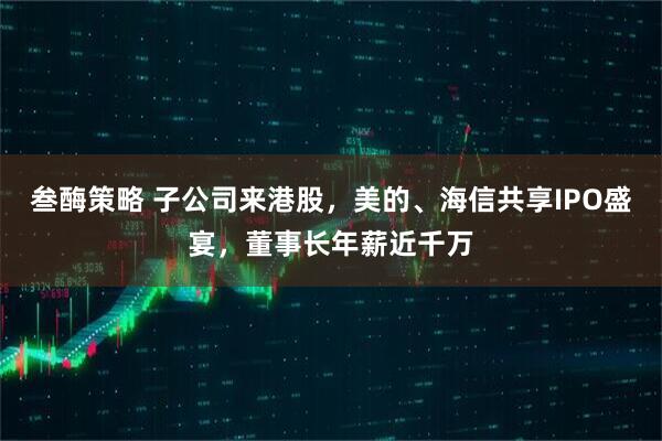 叁酶策略 子公司来港股，美的、海信共享IPO盛宴，董事长年薪近千万
