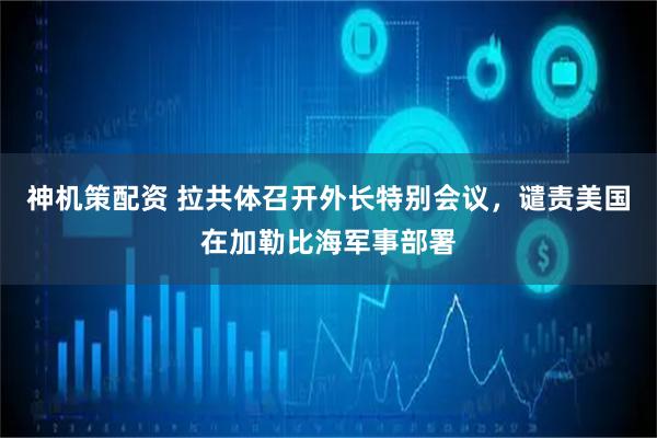 神机策配资 拉共体召开外长特别会议，谴责美国在加勒比海军事部署