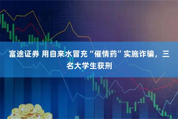 富途证券 用自来水冒充“催情药”实施诈骗，三名大学生获刑