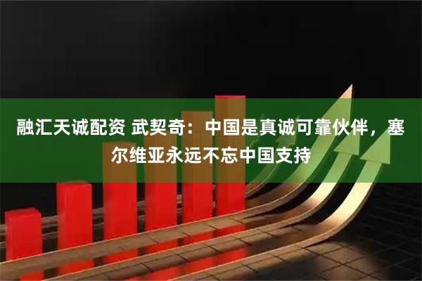 融汇天诚配资 武契奇：中国是真诚可靠伙伴，塞尔维亚永远不忘中国支持