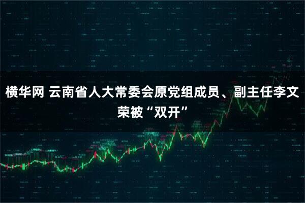 横华网 云南省人大常委会原党组成员、副主任李文荣被“双开”