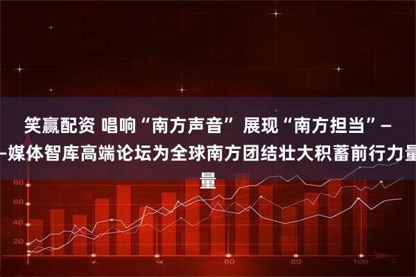 笑赢配资 唱响“南方声音” 展现“南方担当”——媒体智库高端论坛为全球南方团结壮大积蓄前行力量