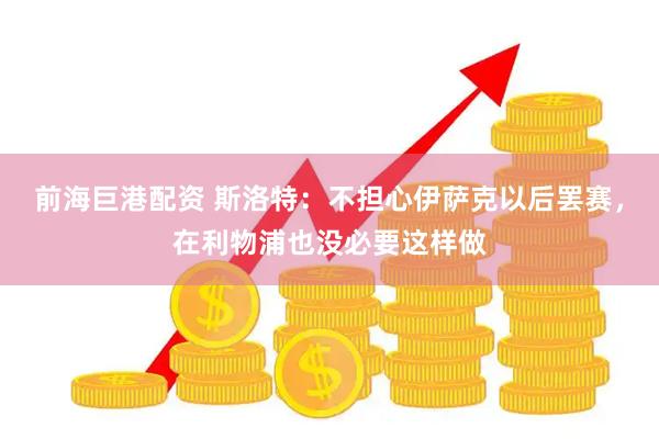 前海巨港配资 斯洛特：不担心伊萨克以后罢赛，在利物浦也没必要这样做