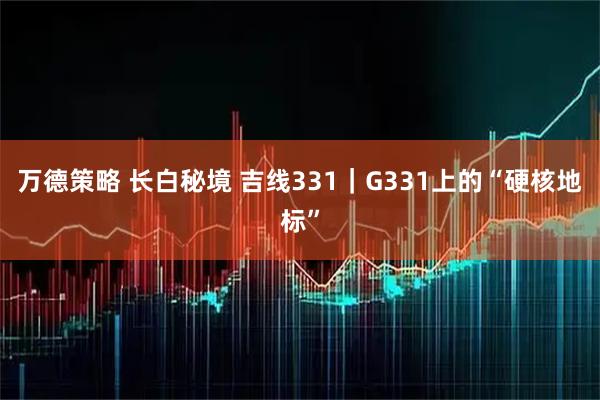 万德策略 长白秘境 吉线331｜G331上的“硬核地标”