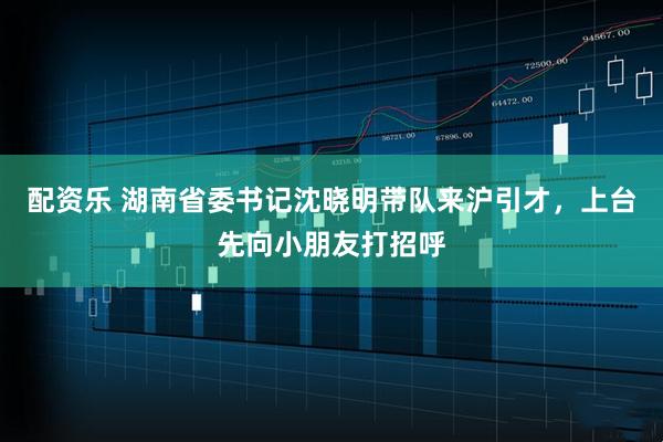 配资乐 湖南省委书记沈晓明带队来沪引才，上台先向小朋友打招呼