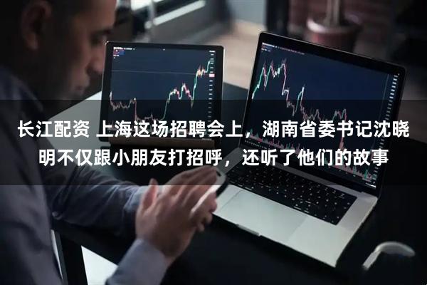 长江配资 上海这场招聘会上，湖南省委书记沈晓明不仅跟小朋友打招呼，还听了他们的故事