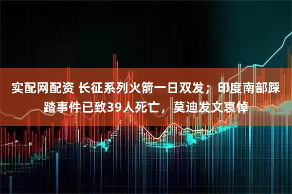 实配网配资 长征系列火箭一日双发；印度南部踩踏事件已致39人死亡，莫迪发文哀悼
