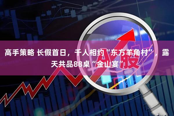 高手策略 长假首日，千人相约“东方羊角村”，露天共品88桌“金山宴”