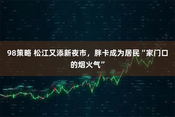 98策略 松江又添新夜市，胖卡成为居民“家门口的烟火气”