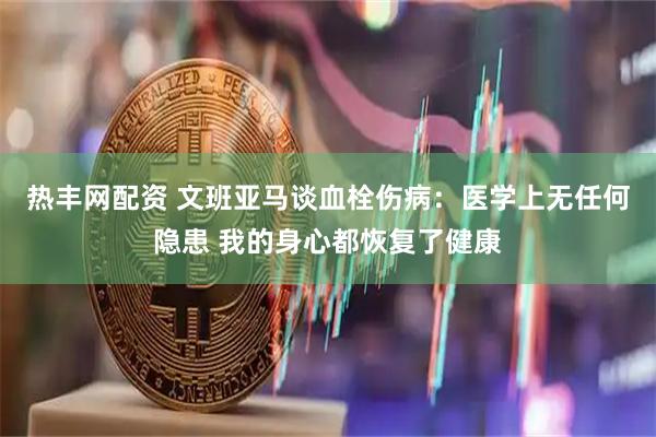热丰网配资 文班亚马谈血栓伤病：医学上无任何隐患 我的身心都恢复了健康