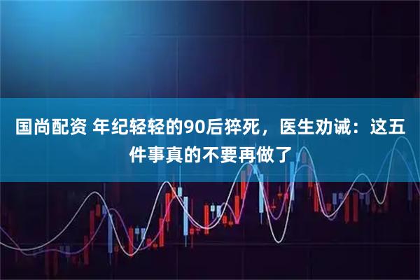 国尚配资 年纪轻轻的90后猝死，医生劝诫：这五件事真的不要再做了