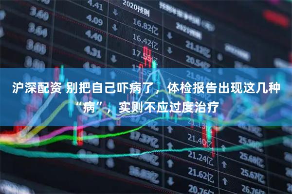 沪深配资 别把自己吓病了，体检报告出现这几种“病”，实则不应过度治疗
