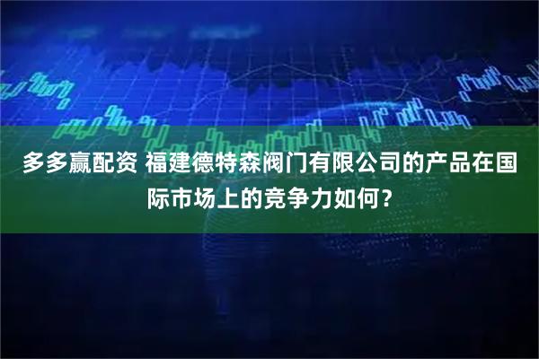 多多赢配资 福建德特森阀门有限公司的产品在国际市场上的竞争力如何？