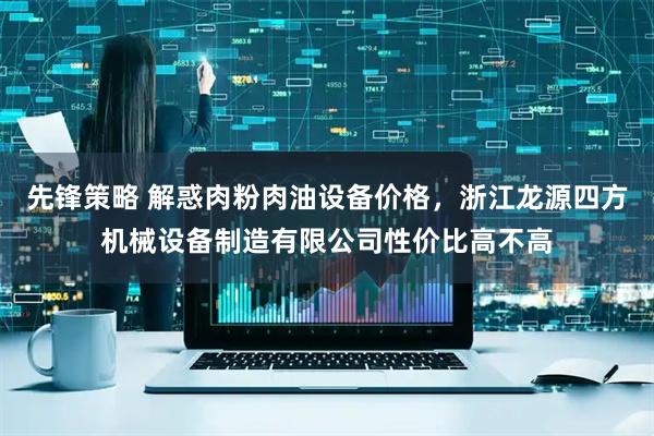 先锋策略 解惑肉粉肉油设备价格，浙江龙源四方机械设备制造有限公司性价比高不高