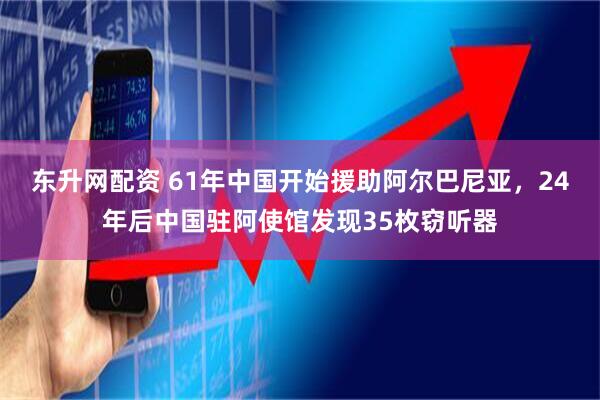 东升网配资 61年中国开始援助阿尔巴尼亚，24年后中国驻阿使馆发现35枚窃听器