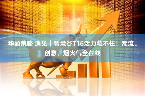 华盈策略 遇见｜智慧谷T16活力藏不住！潮流、创意、烟火气全在线