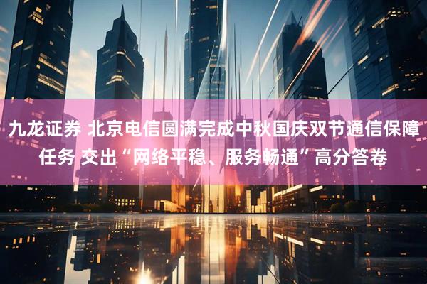 九龙证券 北京电信圆满完成中秋国庆双节通信保障任务 交出“网络平稳、服务畅通”高分答卷