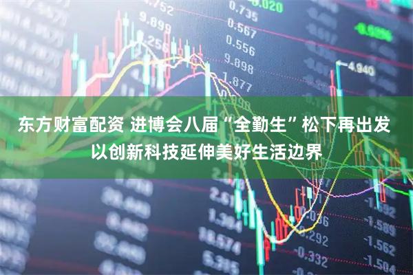 东方财富配资 进博会八届“全勤生”松下再出发 以创新科技延伸美好生活边界
