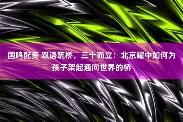 国鸣配资 双语筑桥，三十而立：北京耀中如何为孩子架起通向世界的桥