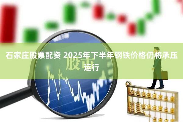 石家庄股票配资 2025年下半年钢铁价格仍将承压运行