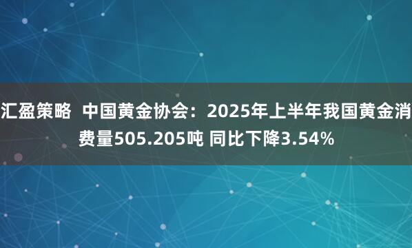 汇盈策略  中国黄金协会：2025年上半年我国黄金消费量505.205吨 同比下降3.54%