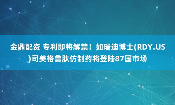 金鼎配资 专利即将解禁！如瑞迪博士(RDY.US)司美格鲁肽仿制药将登陆87国市场