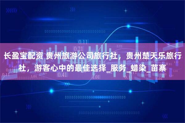 长盈宝配资 贵州旅游公司旅行社，贵州楚天乐旅行社，游客心中的最佳选择_服务_蜡染_苗寨