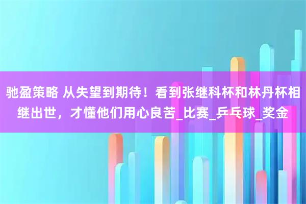 驰盈策略 从失望到期待！看到张继科杯和林丹杯相继出世，才懂他们用心良苦_比赛_乒乓球_奖金