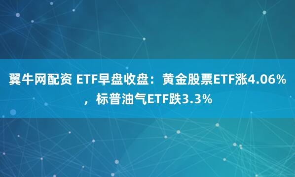 翼牛网配资 ETF早盘收盘：黄金股票ETF涨4.06%，标普油气ETF跌3.3%