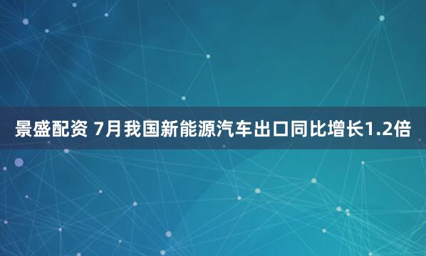 景盛配资 7月我国新能源汽车出口同比增长1.2倍