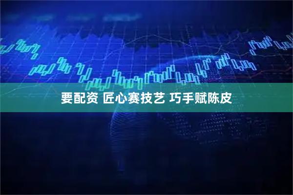 要配资 匠心赛技艺 巧手赋陈皮