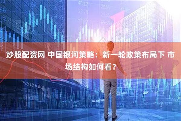 炒股配资网 中国银河策略：新一轮政策布局下 市场结构如何看？