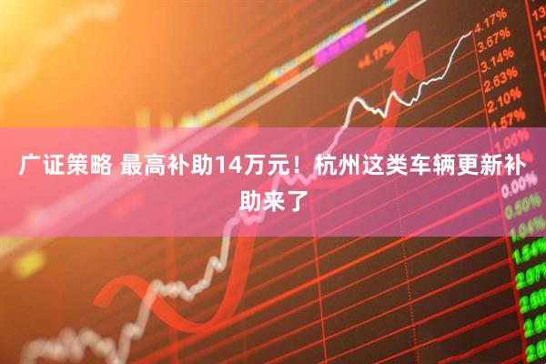 广证策略 最高补助14万元！杭州这类车辆更新补助来了