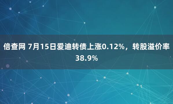 倍查网 7月15日爱迪转债上涨0.12%，转股溢价率38.9%