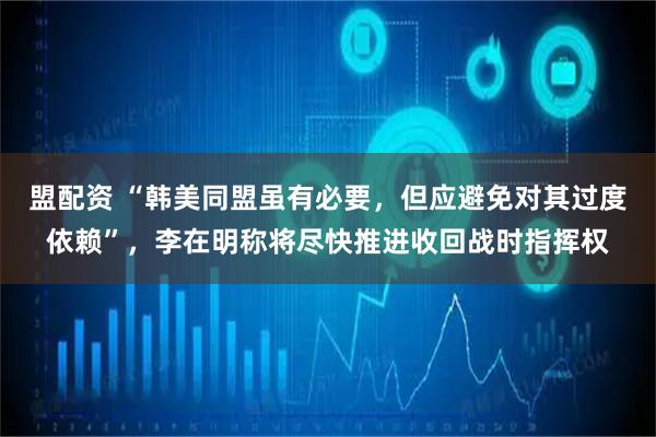 盟配资 “韩美同盟虽有必要，但应避免对其过度依赖”，李在明称将尽快推进收回战时指挥权