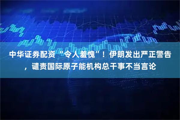 中华证券配资 “令人羞愧”！伊朗发出严正警告，谴责国际原子能机构总干事不当言论