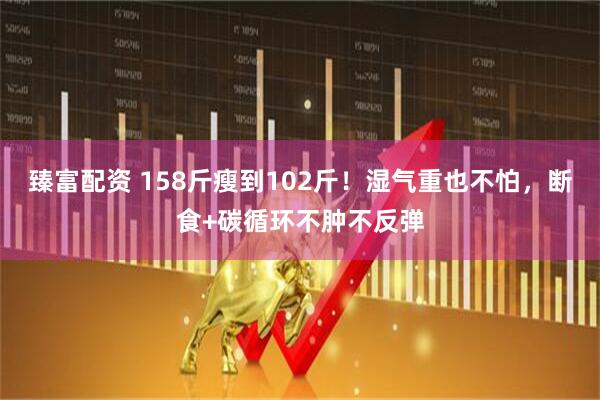 臻富配资 158斤瘦到102斤！湿气重也不怕，断食+碳循环不肿不反弹