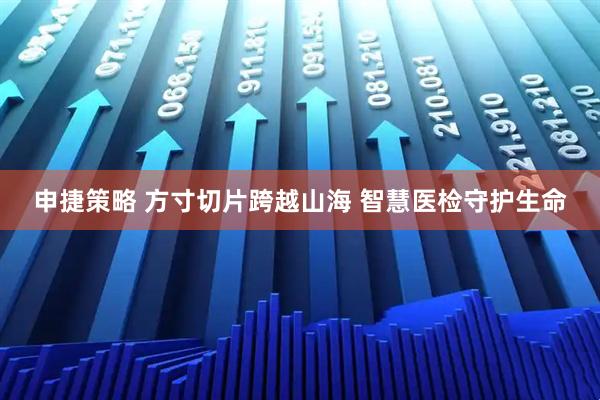 申捷策略 方寸切片跨越山海 智慧医检守护生命