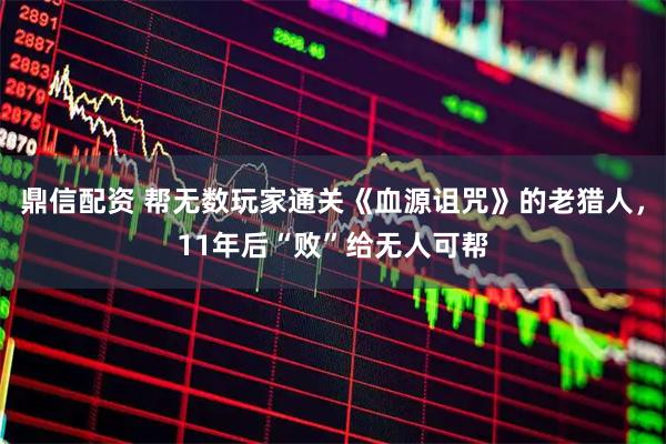 鼎信配资 帮无数玩家通关《血源诅咒》的老猎人，11年后“败”给无人可帮