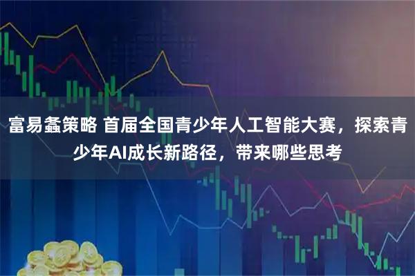 富易螽策略 首届全国青少年人工智能大赛,探索青少年AI成长新路径,带来哪些思考