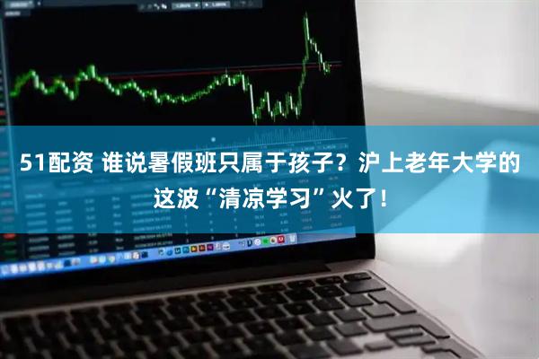 51配资 谁说暑假班只属于孩子？沪上老年大学的这波“清凉学习”火了！