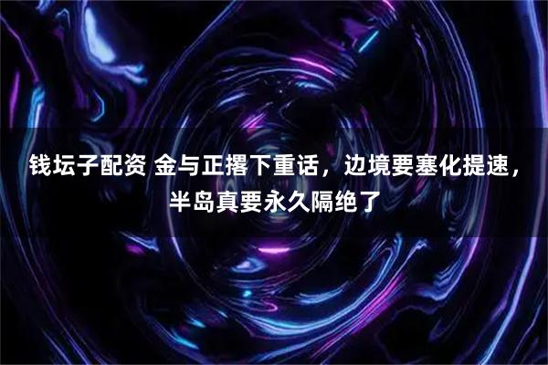 钱坛子配资 金与正撂下重话，边境要塞化提速，半岛真要永久隔绝了