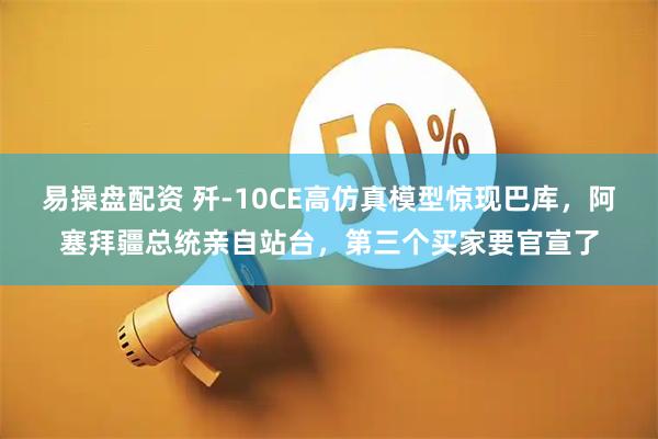 易操盘配资 歼-10CE高仿真模型惊现巴库，阿塞拜疆总统亲自站台，第三个买家要官宣了